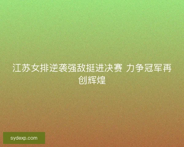 江苏女排逆袭强敌挺进决赛 力争冠军再创辉煌