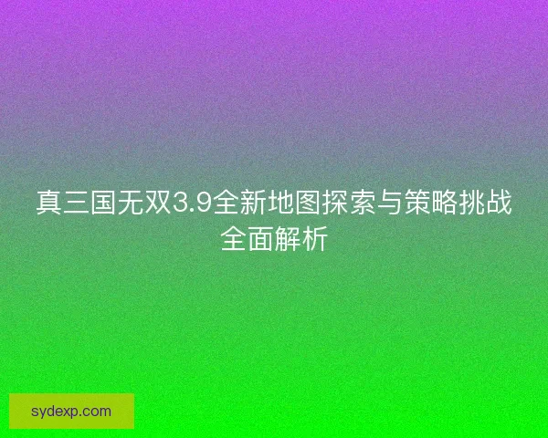 真三国无双3.9全新地图探索与策略挑战全面解析