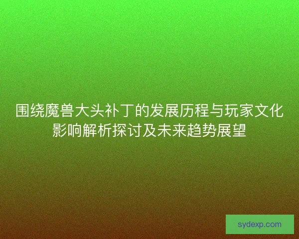 围绕魔兽大头补丁的发展历程与玩家文化影响解析探讨及未来趋势展望
