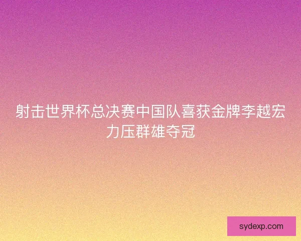 射击世界杯总决赛中国队喜获金牌李越宏力压群雄夺冠 射击世界杯总决赛中国队喜获金牌李越宏力压群雄夺冠