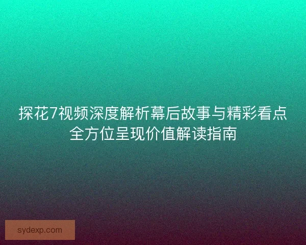 探花7视频深度解析幕后故事与精彩看点全方位呈现价值解读指南