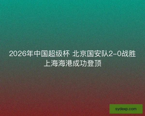 2026年中国超级杯 北京国安队2-0战胜上海海港成功登顶 2026年中国超级杯 北京国安队2-0战胜上海海港成功登顶