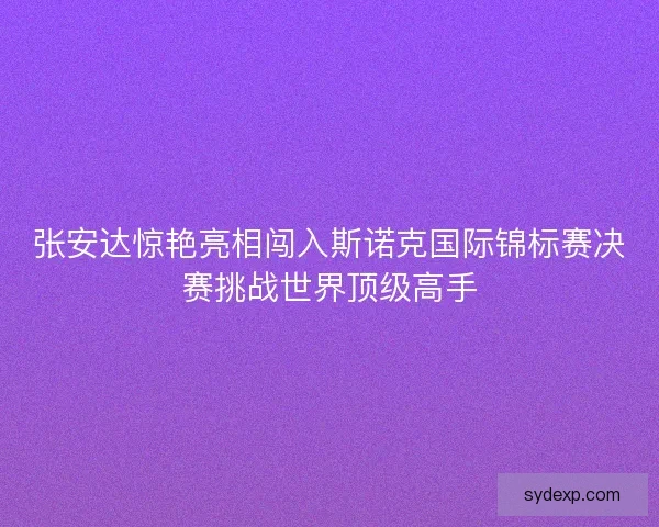 张安达惊艳亮相闯入斯诺克国际锦标赛决赛挑战世界顶级高手