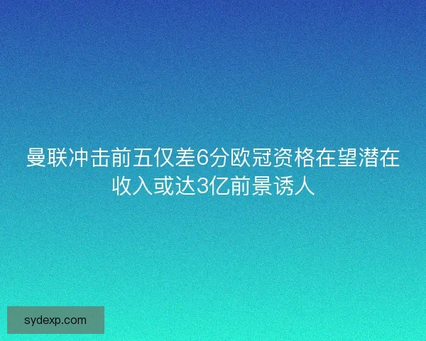 曼联冲击前五仅差6分欧冠资格在望潜在收入或达3亿前景诱人