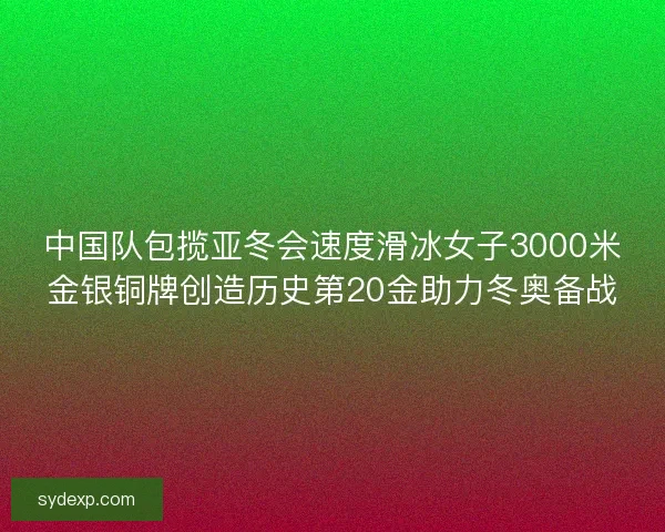 中国队包揽亚冬会速度滑冰女子3000米金银铜牌创造历史第20金助力冬奥备战