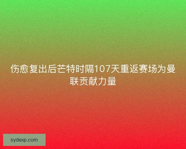 伤愈复出后芒特时隔107天重返赛场为曼联贡献力量