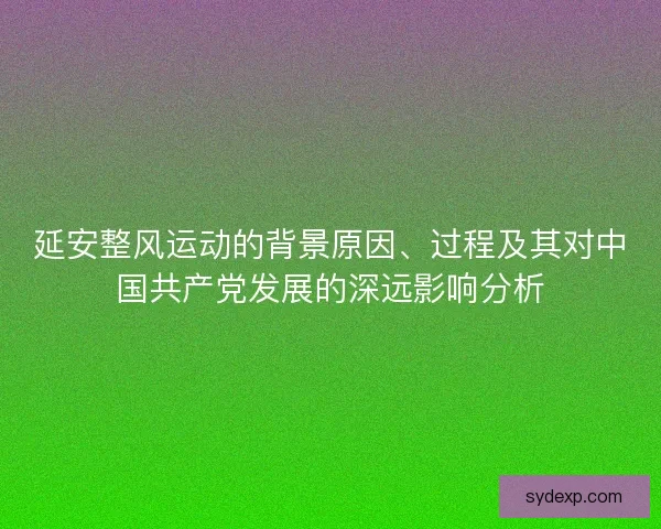 延安整风运动的背景原因、过程及其对中国共产党发展的深远影响分析