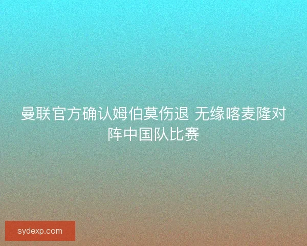 曼联官方确认姆伯莫伤退 无缘喀麦隆对阵中国队比赛