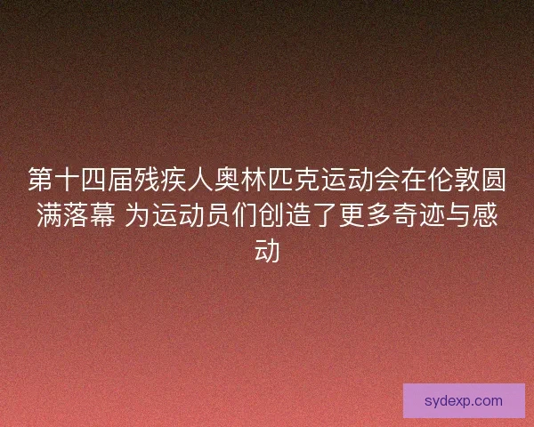 第十四届残疾人奥林匹克运动会在伦敦圆满落幕 为运动员们创造了更多奇迹与感动