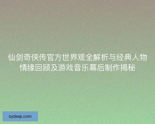仙剑奇侠传官方世界观全解析与经典人物情缘回顾及游戏音乐幕后制作揭秘