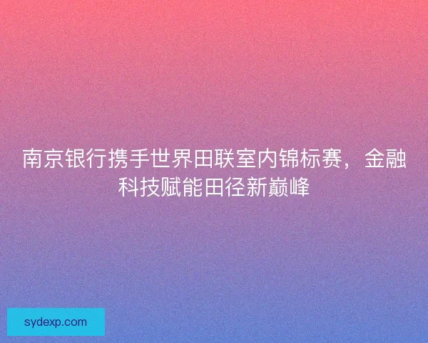 南京银行携手世界田联室内锦标赛，金融科技赋能田径新巅峰