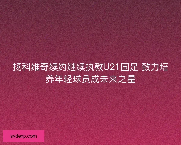 扬科维奇续约继续执教U21国足 致力培养年轻球员成未来之星