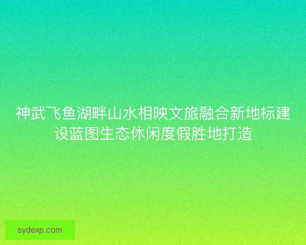 神武飞鱼湖畔山水相映文旅融合新地标建设蓝图生态休闲度假胜地打造