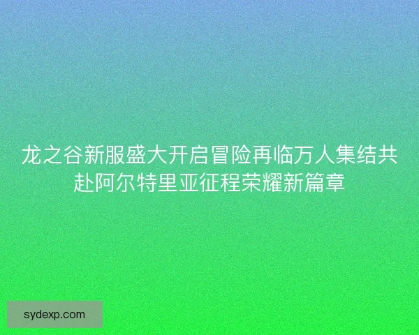 龙之谷新服盛大开启冒险再临万人集结共赴阿尔特里亚征程荣耀新篇章 龙之谷新服盛大开启冒险再临万人集结共赴阿尔特里亚征程荣耀新篇章