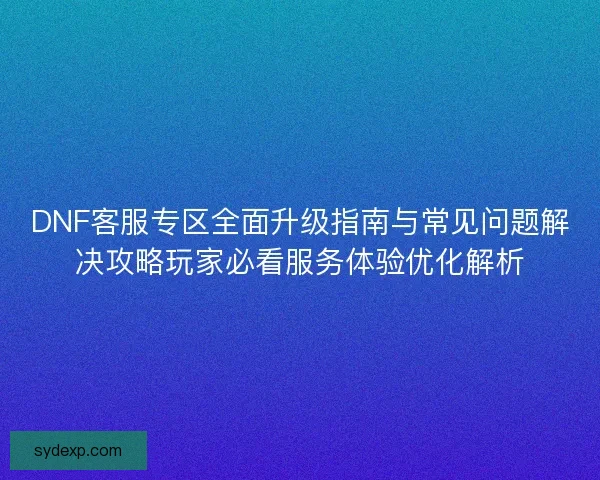 DNF客服专区全面升级指南与常见问题解决攻略玩家必看服务体验优化解析 DNF客服专区全面升级指南与常见问题解决攻略玩家必看服务体验优化解析