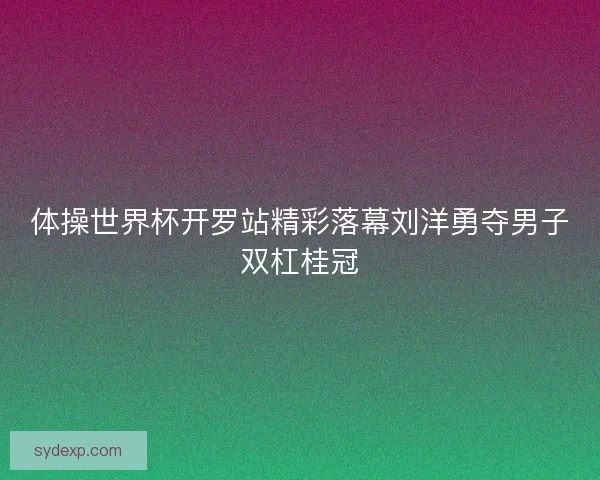 体操世界杯开罗站精彩落幕刘洋勇夺男子双杠桂冠