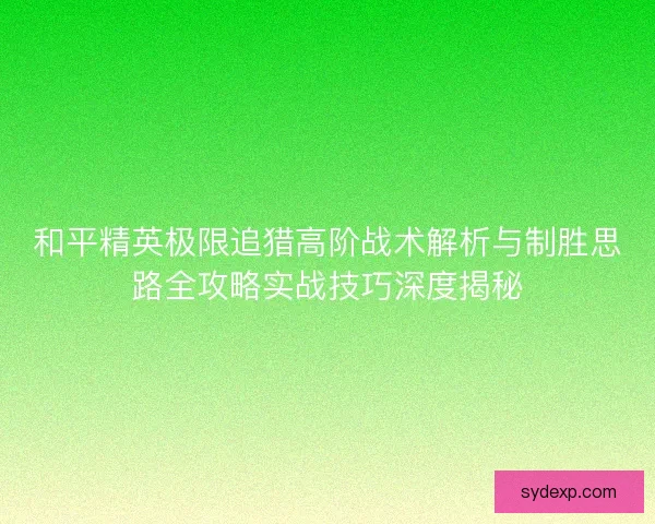 和平精英极限追猎高阶战术解析与制胜思路全攻略实战技巧深度揭秘 和平精英极限追猎高阶战术解析与制胜思路全攻略实战技巧深度揭秘