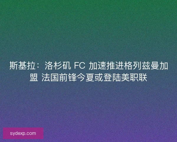 斯基拉：洛杉矶 FC 加速推进格列兹曼加盟 法国前锋今夏或登陆美职联