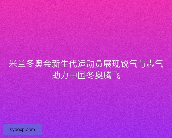 米兰冬奥会新生代运动员展现锐气与志气助力中国冬奥腾飞 米兰冬奥会新生代运动员展现锐气与志气助力中国冬奥腾飞