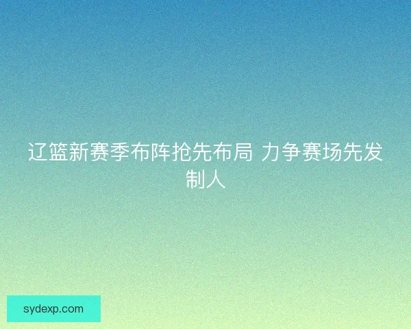 辽篮新赛季布阵抢先布局 力争赛场先发制人