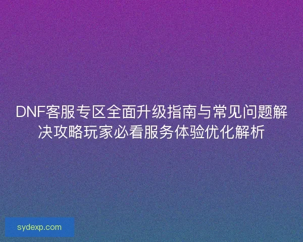 DNF客服专区全面升级指南与常见问题解决攻略玩家必看服务体验优化解析 DNF客服专区全面升级指南与常见问题解决攻略玩家必看服务体验优化解析