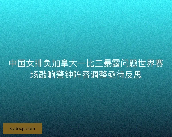 中国女排负加拿大一比三暴露问题世界赛场敲响警钟阵容调整亟待反思