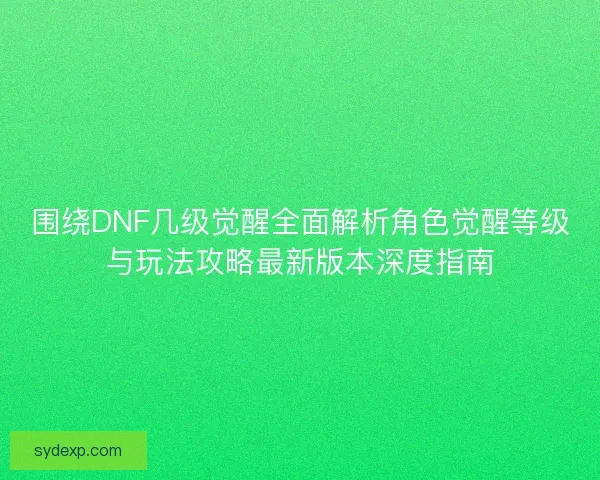 围绕DNF几级觉醒全面解析角色觉醒等级与玩法攻略最新版本深度指南