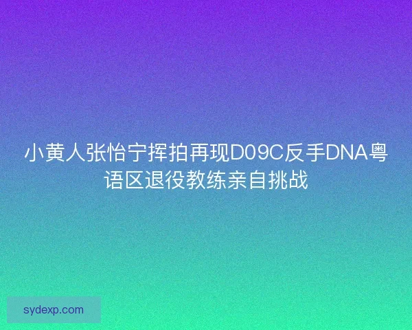 小黄人张怡宁挥拍再现D09C反手DNA粤语区退役教练亲自挑战
