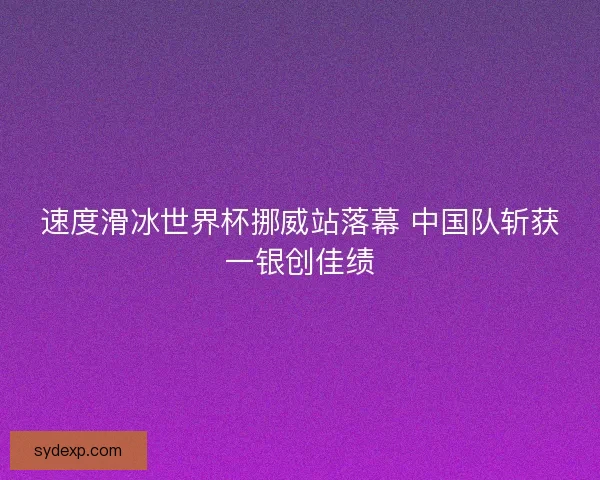 速度滑冰世界杯挪威站落幕 中国队斩获一银创佳绩