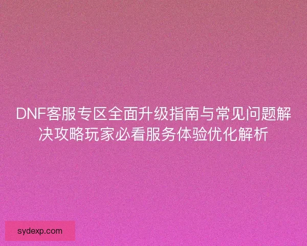 DNF客服专区全面升级指南与常见问题解决攻略玩家必看服务体验优化解析