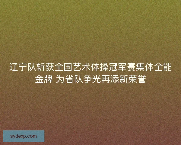 辽宁队斩获全国艺术体操冠军赛集体全能金牌 为省队争光再添新荣誉